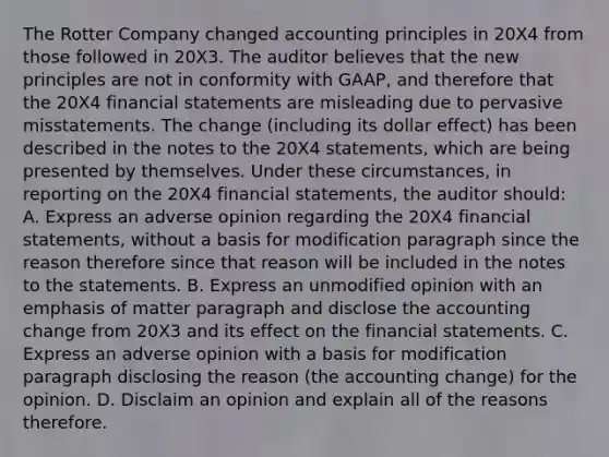 The Rotter Company changed accounting principles in 20X4 from those followed in 20X3. The auditor believes that the new principles are not in conformity with GAAP, and therefore that the 20X4 financial statements are misleading due to pervasive misstatements. The change (including its dollar effect) has been described in the notes to the 20X4 statements, which are being presented by themselves. Under these circumstances, in reporting on the 20X4 financial statements, the auditor should: A. Express an adverse opinion regarding the 20X4 financial statements, without a basis for modification paragraph since the reason therefore since that reason will be included in the notes to the statements. B. Express an unmodified opinion with an emphasis of matter paragraph and disclose the accounting change from 20X3 and its effect on the financial statements. C. Express an adverse opinion with a basis for modification paragraph disclosing the reason (the accounting change) for the opinion. D. Disclaim an opinion and explain all of the reasons therefore.