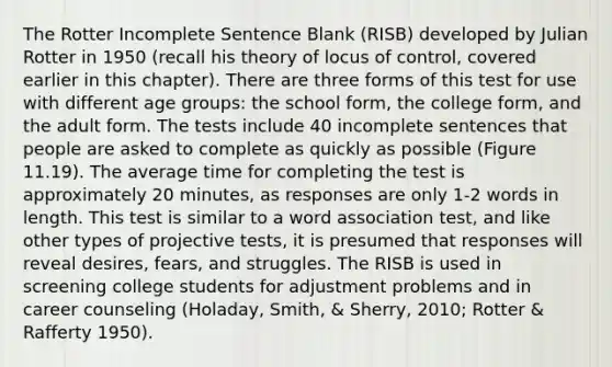 The Rotter Incomplete Sentence Blank (RISB) developed by Julian Rotter in 1950 (recall his theory of locus of control, covered earlier in this chapter). There are three forms of this test for use with different age groups: the school form, the college form, and the adult form. The tests include 40 incomplete sentences that people are asked to complete as quickly as possible (Figure 11.19). The average time for completing the test is approximately 20 minutes, as responses are only 1-2 words in length. This test is similar to a word association test, and like other types of projective tests, it is presumed that responses will reveal desires, fears, and struggles. The RISB is used in screening college students for adjustment problems and in career counseling (Holaday, Smith, & Sherry, 2010; Rotter & Rafferty 1950).