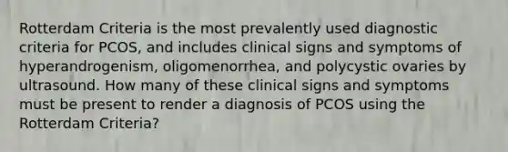 Rotterdam Criteria is the most prevalently used diagnostic criteria for PCOS, and includes clinical signs and symptoms of hyperandrogenism, oligomenorrhea, and polycystic ovaries by ultrasound. How many of these clinical signs and symptoms must be present to render a diagnosis of PCOS using the Rotterdam Criteria?