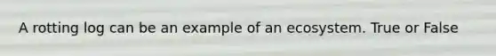 A rotting log can be an example of an ecosystem. True or False
