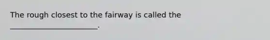 The rough closest to the fairway is called the _______________________.