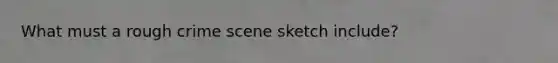 What must a rough crime scene sketch include?