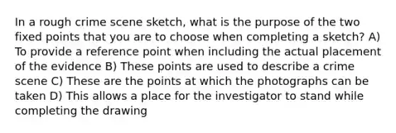 In a rough crime scene sketch, what is the purpose of the two fixed points that you are to choose when completing a sketch? A) To provide a reference point when including the actual placement of the evidence B) These points are used to describe a crime scene C) These are the points at which the photographs can be taken D) This allows a place for the investigator to stand while completing the drawing