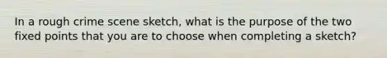 In a rough crime scene sketch, what is the purpose of the two fixed points that you are to choose when completing a sketch?