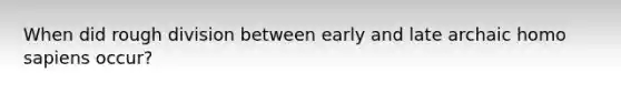 When did rough division between early and late archaic homo sapiens occur?