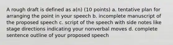 A rough draft is defined as a(n) (10 points) a. tentative plan for arranging the point in your speech b. incomplete manuscript of the proposed speech c. script of the speech with side notes like stage directions indicating your nonverbal moves d. complete sentence outline of your proposed speech