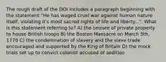 The rough draft of the DOI includes a paragraph beginning with the statement "He has waged cruel war against human nature itself, violating it's most sacred rights of life and liberty...". What is this statement referring to? A) the seizure of private property to house British troops B) the Boston Massacre on March 5th, 1770 C) the condemnation of slavery and the slave trade encouraged and supported by the King of Britain D) the mock trials set up to convict colonist accused of sedition