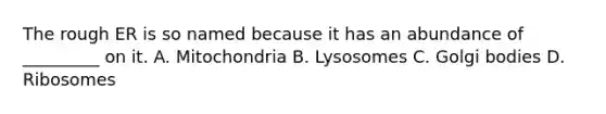 The rough ER is so named because it has an abundance of _________ on it. A. Mitochondria B. Lysosomes C. Golgi bodies D. Ribosomes