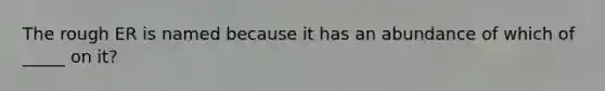 The rough ER is named because it has an abundance of which of _____ on it?