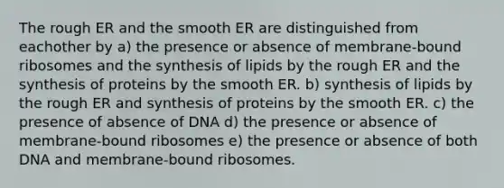 The rough ER and the smooth ER are distinguished from eachother by a) the presence or absence of membrane-bound ribosomes and the synthesis of lipids by the rough ER and the synthesis of proteins by the smooth ER. b) synthesis of lipids by the rough ER and synthesis of proteins by the smooth ER. c) the presence of absence of DNA d) the presence or absence of membrane-bound ribosomes e) the presence or absence of both DNA and membrane-bound ribosomes.