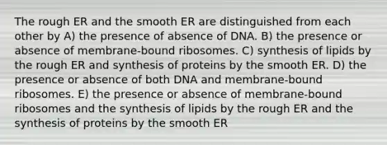 The rough ER and the smooth ER are distinguished from each other by A) the presence of absence of DNA. B) the presence or absence of membrane-bound ribosomes. C) synthesis of lipids by the rough ER and synthesis of proteins by the smooth ER. D) the presence or absence of both DNA and membrane-bound ribosomes. E) the presence or absence of membrane-bound ribosomes and the synthesis of lipids by the rough ER and the synthesis of proteins by the smooth ER