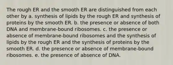 The rough ER and the smooth ER are distinguished from each other by a. synthesis of lipids by the rough ER and synthesis of proteins by the smooth ER. b. the presence or absence of both DNA and membrane-bound ribosomes. c. the presence or absence of membrane-bound ribosomes and the synthesis of lipids by the rough ER and the synthesis of proteins by the smooth ER. d. the presence or absence of membrane-bound ribosomes. e. the presence of absence of DNA.