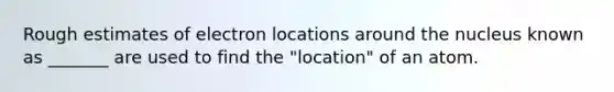 Rough estimates of electron locations around the nucleus known as _______ are used to find the "location" of an atom.