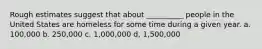 Rough estimates suggest that about __________ people in the United States are homeless for some time during a given year. a. 100,000 b. 250,000 c. 1,000,000 d, 1,500,000