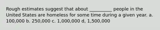 Rough estimates suggest that about __________ people in the United States are homeless for some time during a given year. a. 100,000 b. 250,000 c. 1,000,000 d, 1,500,000