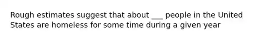 Rough estimates suggest that about ___ people in the United States are homeless for some time during a given year