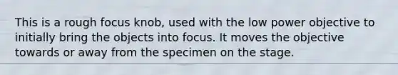 This is a rough focus knob, used with the low power objective to initially bring the objects into focus. It moves the objective towards or away from the specimen on the stage.