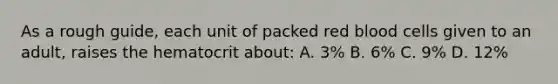 As a rough guide, each unit of packed red blood cells given to an adult, raises the hematocrit about: A. 3% B. 6% C. 9% D. 12%