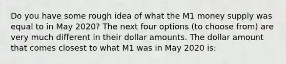 Do you have some rough idea of what the M1 money supply was equal to in May 2020? The next four options (to choose from) are very much different in their dollar amounts. The dollar amount that comes closest to what M1 was in May 2020 is: