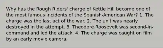 Why has the Rough Riders' charge of Kettle Hill become one of the most famous incidents of the Spanish-American War? 1. The charge was the last act of the war. 2. The unit was nearly destroyed in the attempt. 3. Theodore Roosevelt was second-in-command and led the attack. 4. The charge was caught on film by an early movie camera.