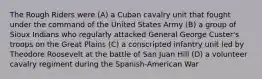 The Rough Riders were (A) a Cuban cavalry unit that fought under the command of the United States Army (B) a group of Sioux Indians who regularly attacked General George Custer's troops on the Great Plains (C) a conscripted infantry unit led by Theodore Roosevelt at the battle of San Juan Hill (D) a volunteer cavalry regiment during the Spanish-American War