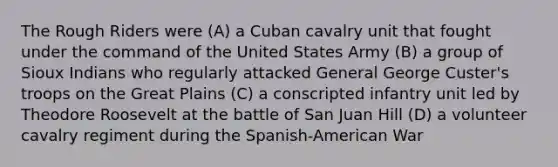 The Rough Riders were (A) a Cuban cavalry unit that fought under the command of the United States Army (B) a group of Sioux Indians who regularly attacked General George Custer's troops on the Great Plains (C) a conscripted infantry unit led by Theodore Roosevelt at the battle of San Juan Hill (D) a volunteer cavalry regiment during the Spanish-American War