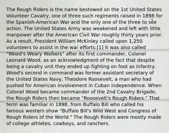 The Rough Riders is the name bestowed on the 1st United States Volunteer Cavalry, one of three such regiments raised in 1898 for the Spanish-American War and the only one of the three to see action. The United States Army was weakened and left with little manpower after the American Civil War roughly thirty years prior. As a result, President William McKinley called upon 1,250 volunteers to assist in the war efforts.[1] It was also called "Wood's Weary Walkers" after its first commander, Colonel Leonard Wood, as an acknowledgment of the fact that despite being a cavalry unit they ended up fighting on foot as infantry. Wood's second in command was former assistant secretary of the United States Navy, Theodore Roosevelt, a man who had pushed for American involvement in Cuban independence. When Colonel Wood became commander of the 2nd Cavalry Brigade, the Rough Riders then became "Roosevelt's Rough Riders." That term was familiar in 1898, from Buffalo Bill who called his famous western show "Buffalo Bill's Wild West and Congress of Rough Riders of the World." The Rough Riders were mostly made of college athletes, cowboys, and ranchers.