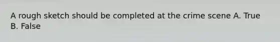 A rough sketch should be completed at the crime scene A. True B. False