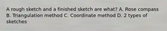 A rough sketch and a finished sketch are what? A. Rose compass B. Triangulation method C. Coordinate method D. 2 types of sketches