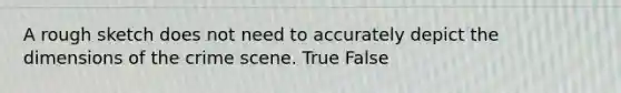 A rough sketch does not need to accurately depict the dimensions of the crime scene. True False