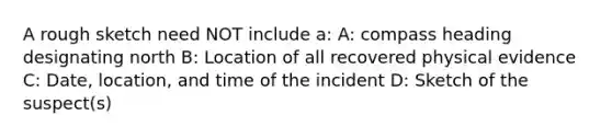 A rough sketch need NOT include a: A: compass heading designating north B: Location of all recovered physical evidence C: Date, location, and time of the incident D: Sketch of the suspect(s)