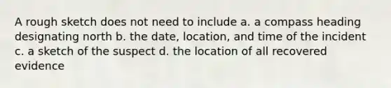 A rough sketch does not need to include a. a compass heading designating north b. the date, location, and time of the incident c. a sketch of the suspect d. the location of all recovered evidence