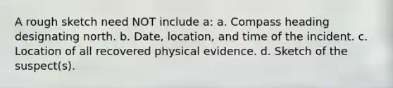 A rough sketch need NOT include a: a. Compass heading designating north. b. Date, location, and time of the incident. c. Location of all recovered physical evidence. d. Sketch of the suspect(s).