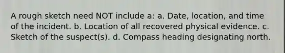 A rough sketch need NOT include a: a. Date, location, and time of the incident. b. Location of all recovered physical evidence. c. Sketch of the suspect(s). d. Compass heading designating north.