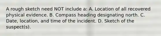 A rough sketch need NOT include​ a: A. Location of all recovered physical evidence. B. Compass heading designating north. C. ​Date, location, and time of the incident. D. Sketch of the​ suspect(s).