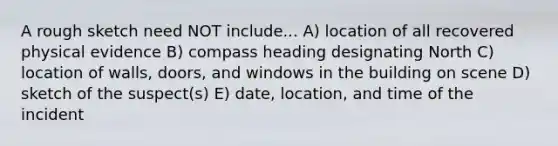 A rough sketch need NOT include... A) location of all recovered physical evidence B) compass heading designating North C) location of walls, doors, and windows in the building on scene D) sketch of the suspect(s) E) date, location, and time of the incident