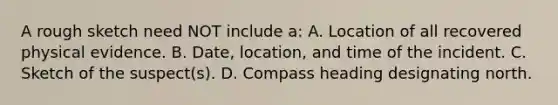 A rough sketch need NOT include​ a: A. Location of all recovered physical evidence. B. Date, location, and time of the incident. C. Sketch of the​ suspect(s). D. Compass heading designating north.