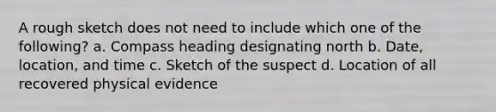 A rough sketch does not need to include which one of the following? a. Compass heading designating north b. Date, location, and time c. Sketch of the suspect d. Location of all recovered physical evidence