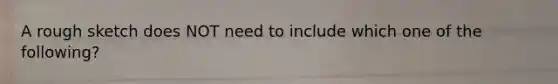 A rough sketch does NOT need to include which one of the following?