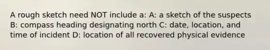 A rough sketch need NOT include a: A: a sketch of the suspects B: compass heading designating north C: date, location, and time of incident D: location of all recovered physical evidence