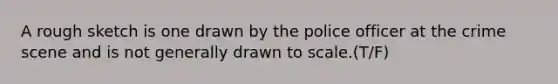 A rough sketch is one drawn by the police officer at the crime scene and is not generally drawn to scale.(T/F)