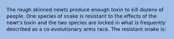 The rough skinned newts produce enough toxin to kill dozens of people. One species of snake is resistant to the effects of the newt's toxin and the two species are locked in what is frequently described as a co-evolutionary arms race. The resistant snake is: