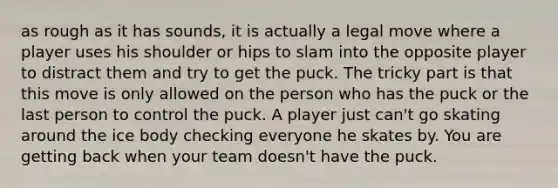 as rough as it has sounds, it is actually a legal move where a player uses his shoulder or hips to slam into the opposite player to distract them and try to get the puck. The tricky part is that this move is only allowed on the person who has the puck or the last person to control the puck. A player just can't go skating around the ice body checking everyone he skates by. You are getting back when your team doesn't have the puck.