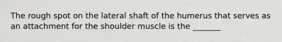 The rough spot on the lateral shaft of the humerus that serves as an attachment for the shoulder muscle is the _______