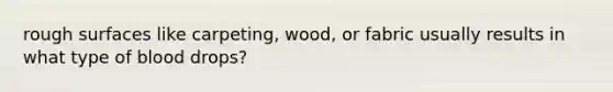 rough surfaces like carpeting, wood, or fabric usually results in what type of blood drops?