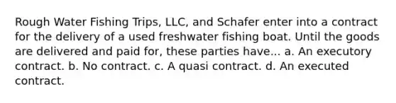 Rough Water Fishing Trips, LLC, and Schafer enter into a contract for the delivery of a used freshwater fishing boat. Until the goods are delivered and paid for, these parties have... a. An executory contract. b. No contract. c. A quasi contract. d. An executed contract.