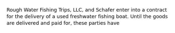 Rough Water Fishing Trips, LLC, and Schafer enter into a contract for the delivery of a used freshwater fishing boat. Until the goods are delivered and paid for, these parties have​