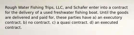 Rough Water Fishing Trips, LLC, and Schafer enter into a contract for the delivery of a used freshwater fishing boat. Until the goods are delivered and paid for, these parties have​ a) ​an executory contract. b) ​no contract. c) a quasi contract. d) an executed contract.