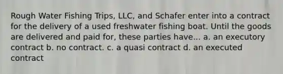 Rough Water Fishing Trips, LLC, and Schafer enter into a contract for the delivery of a used freshwater fishing boat. Until the goods are delivered and paid for, these parties have... a. an executory contract b. no contract. c. a quasi contract d. an executed contract