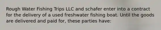 Rough Water Fishing Trips LLC and schafer enter into a contract for the delivery of a used freshwater fishing boat. Until the goods are delivered and paid for, these parties have: